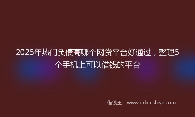 2025年热门负债高哪个网贷平台好通过，整理5个手机上可以借钱的平台