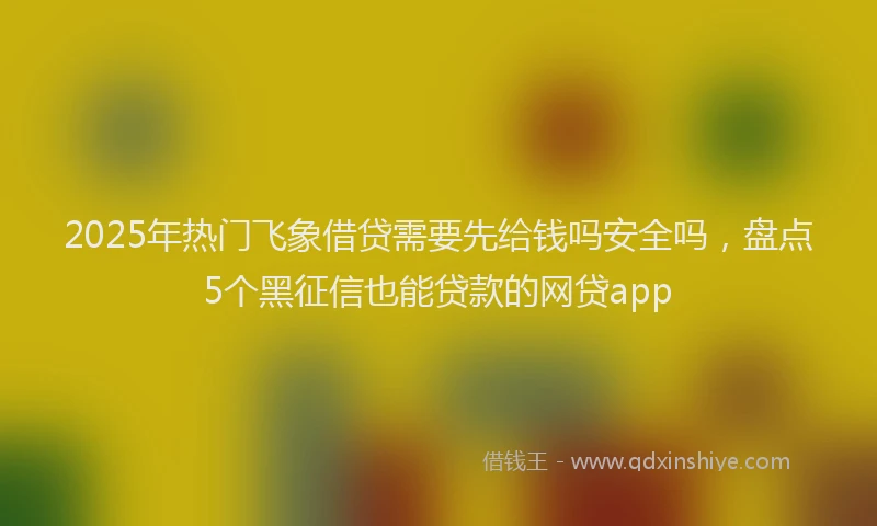 2025年热门飞象借贷需要先给钱吗安全吗，盘点5个黑征信也能贷款的网贷app