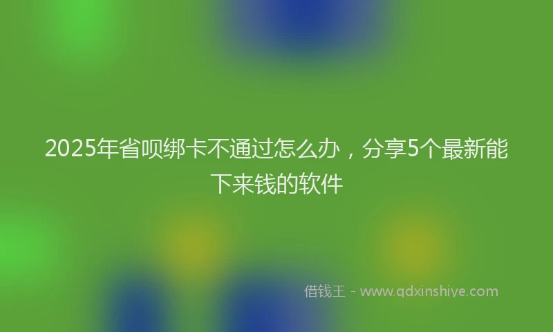 2025年省呗绑卡不通过怎么办，分享5个最新能下来钱的软件