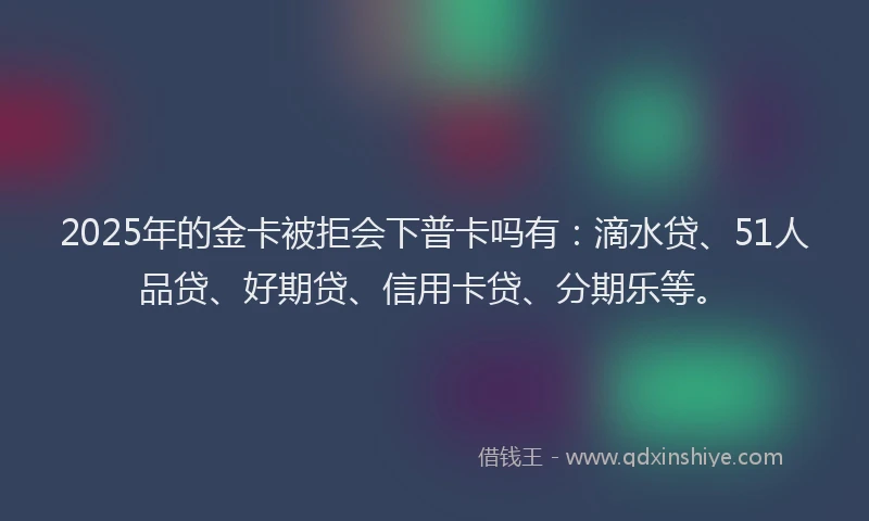 2025年的金卡被拒会下普卡吗有：滴水贷、51人品贷、好期贷、信用卡贷、分期乐等。