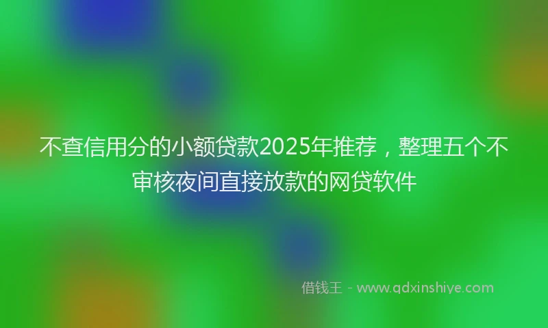 不查信用分的小额贷款2025年推荐，整理五个不审核夜间直接放款的网贷软件