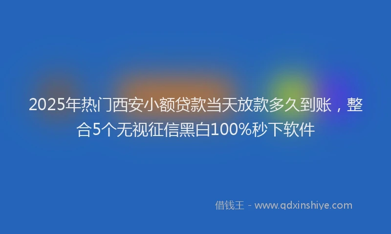 2025年热门西安小额贷款当天放款多久到账，整合5个无视征信黑白100%秒下软件