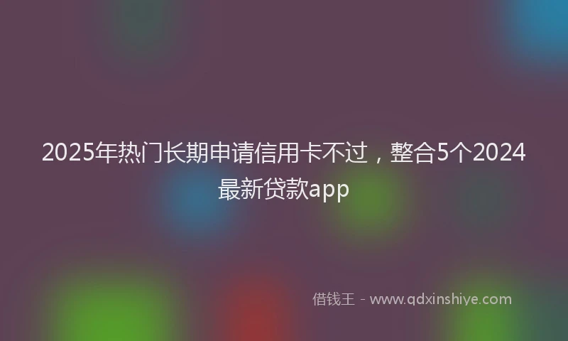 2025年热门长期申请信用卡不过，整合5个2024最新贷款app