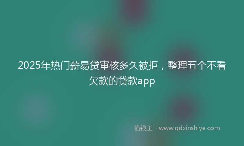 2025年热门薪易贷审核多久被拒，整理五个不看欠款的贷款app