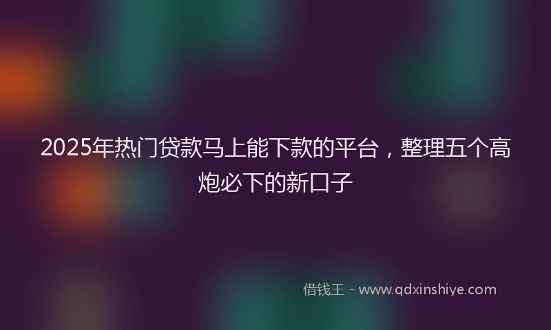 2025年热门贷款马上能下款的平台，整理五个高炮必下的新口子
