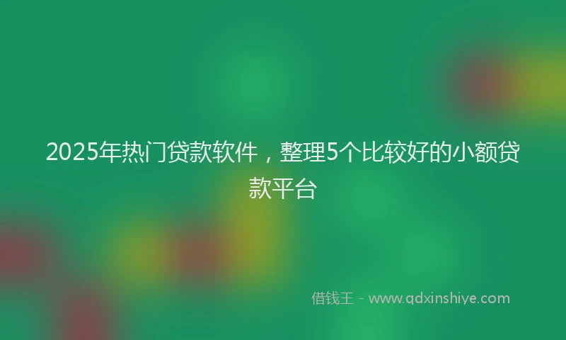 2025年热门贷款软件，整理5个比较好的小额贷款平台