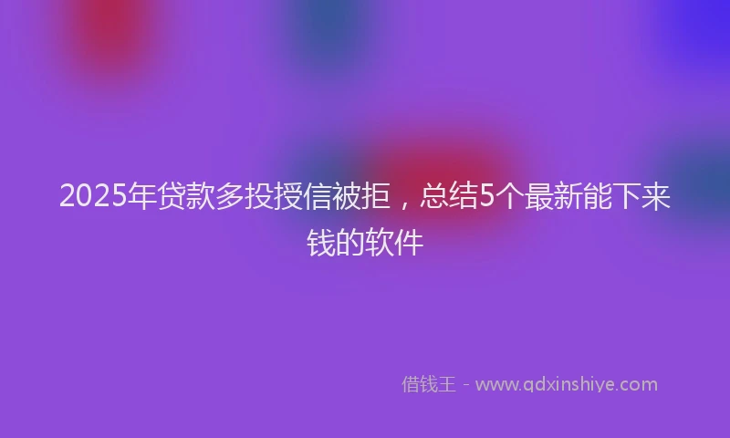 2025年贷款多投授信被拒，总结5个最新能下来钱的软件