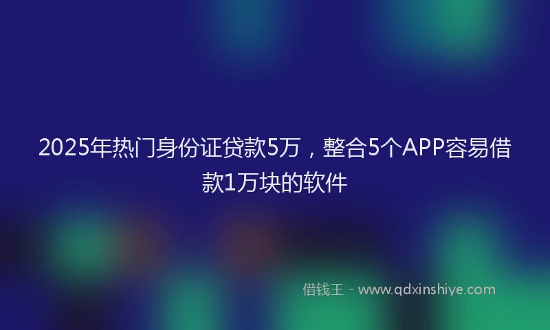 2025年热门身份证贷款5万，整合5个APP容易借款1万块的软件