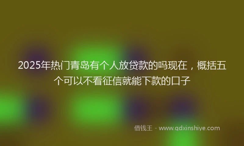 2025年热门青岛有个人放贷款的吗现在，概括五个可以不看征信就能下款的口子