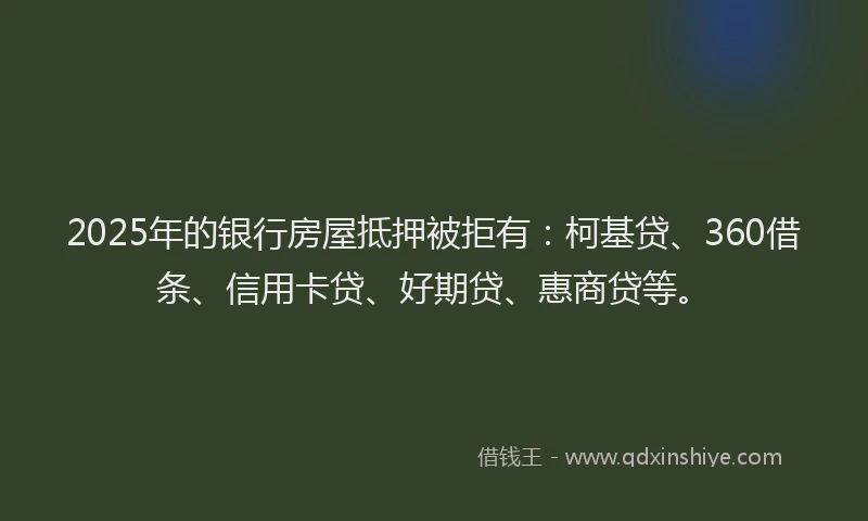 2025年的银行房屋抵押被拒有：柯基贷、360借条、信用卡贷、好期贷、惠商贷等。