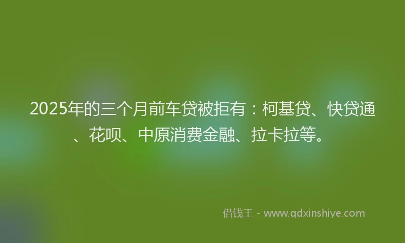2025年的三个月前车贷被拒有：柯基贷、快贷通、花呗、中原消费金融、拉卡拉等。