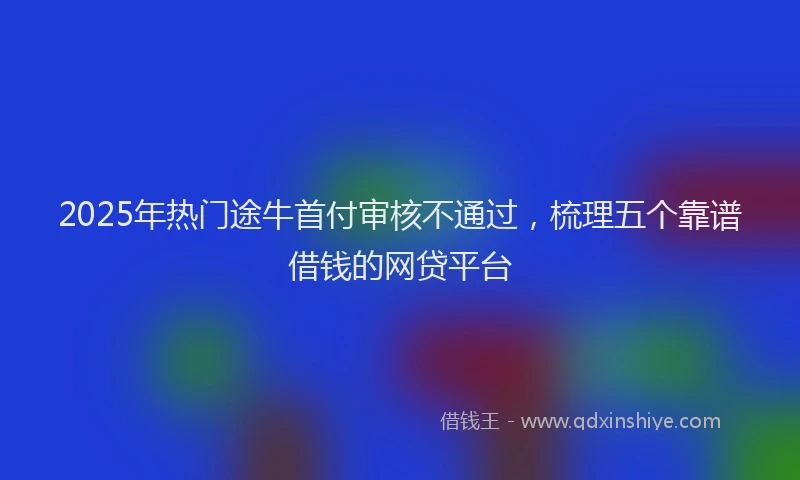 2025年热门途牛首付审核不通过，梳理五个靠谱借钱的网贷平台