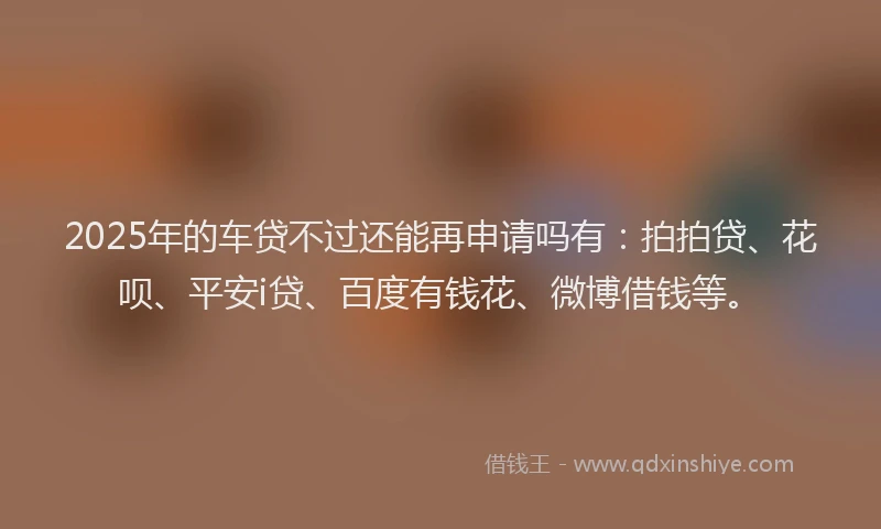 2025年的车贷不过还能再申请吗有：拍拍贷、花呗、平安i贷、百度有钱花、微博借钱等。