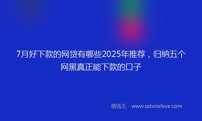 7月好下款的网贷有哪些2025年推荐，归纳五个网黑真正能下款的口子