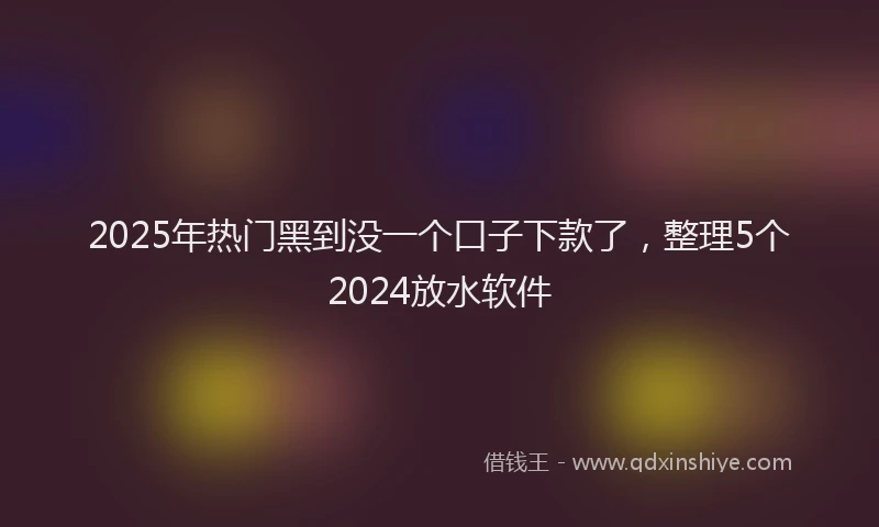 2025年热门黑到没一个口子下款了，整理5个2024放水软件