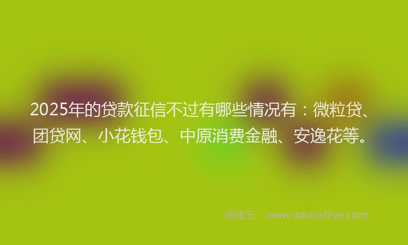 2025年的贷款征信不过有哪些情况有：微粒贷、团贷网、小花钱包、中原消费金融、安逸花等。