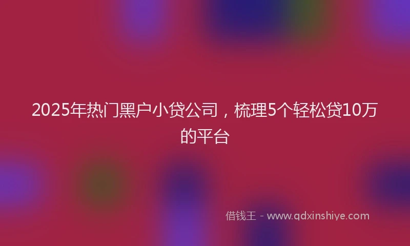 2025年热门黑户小贷公司，梳理5个轻松贷10万的平台