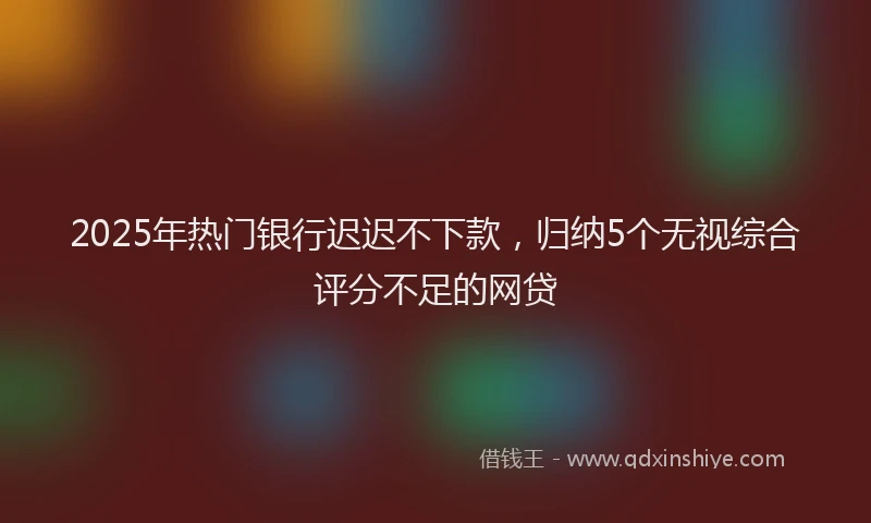 2025年热门银行迟迟不下款，归纳5个无视综合评分不足的网贷