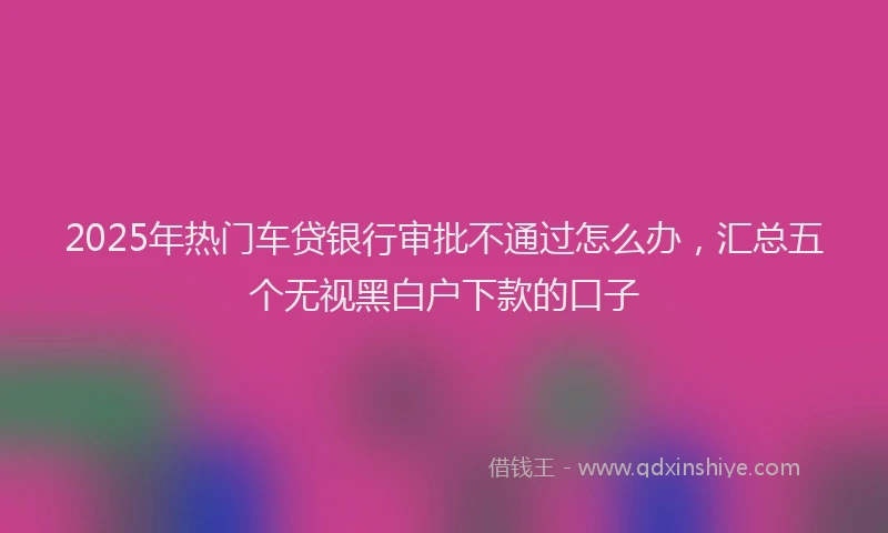 2025年热门车贷银行审批不通过怎么办，汇总五个无视黑白户下款的口子