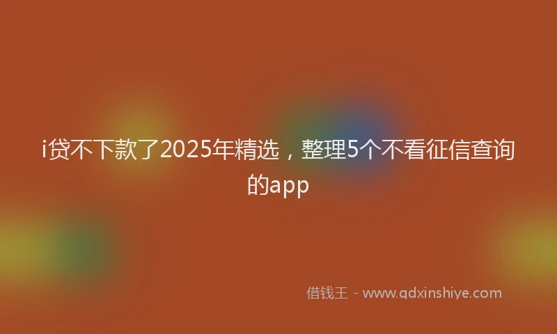 i贷不下款了2025年精选，整理5个不看征信查询的app