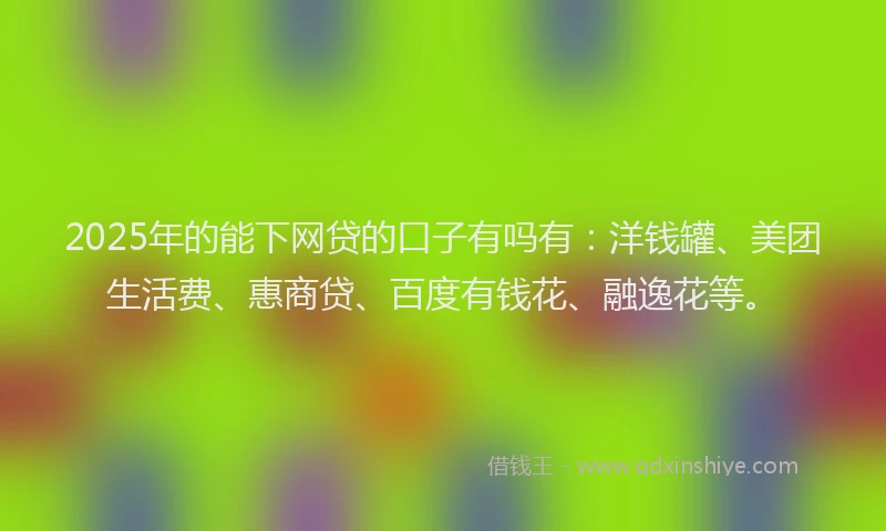 2025年的能下网贷的口子有吗有：洋钱罐、美团生活费、惠商贷、百度有钱花、融逸花等。