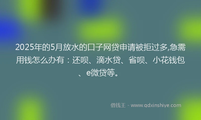 2025年的5月放水的口子网贷申请被拒过多,急需用钱怎么办有：还呗、滴水贷、省呗、小花钱包、e微贷等。