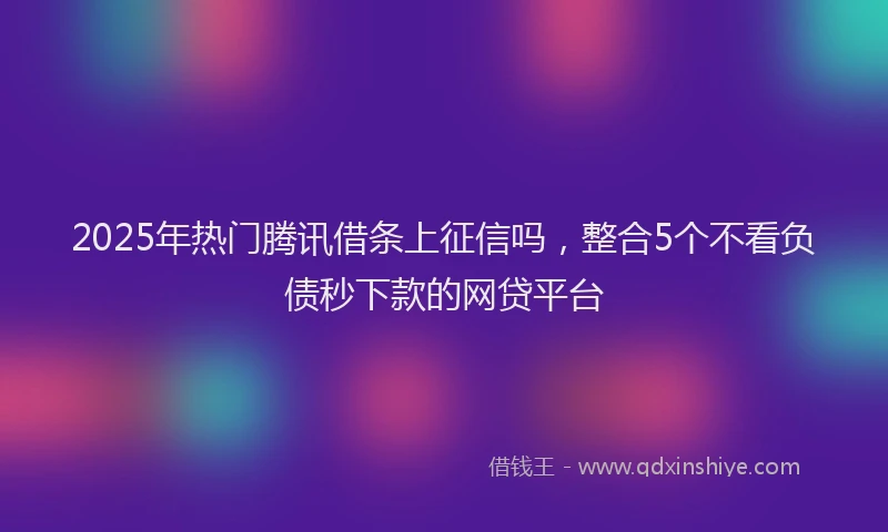 2025年热门腾讯借条上征信吗，整合5个不看负债秒下款的网贷平台