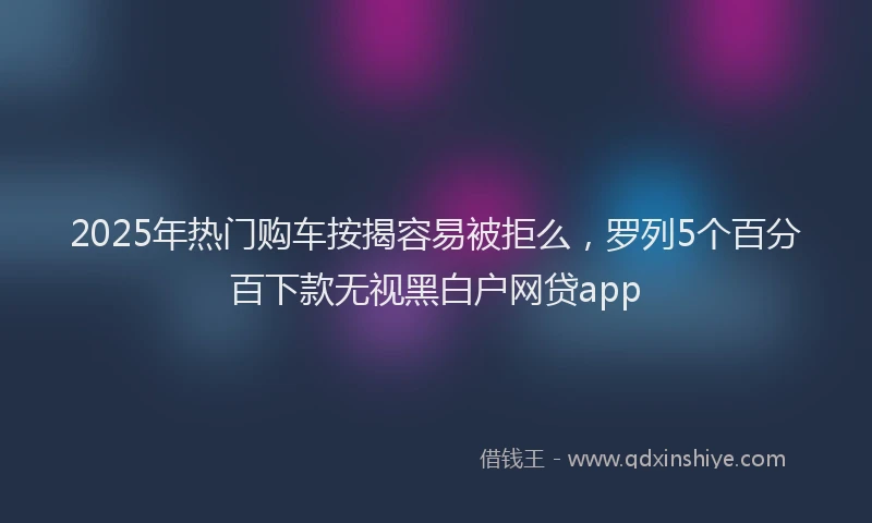 2025年热门购车按揭容易被拒么，罗列5个百分百下款无视黑白户网贷app