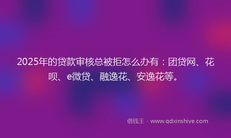 2025年的贷款审核总被拒怎么办有：团贷网、花呗、e微贷、融逸花、安逸花等。