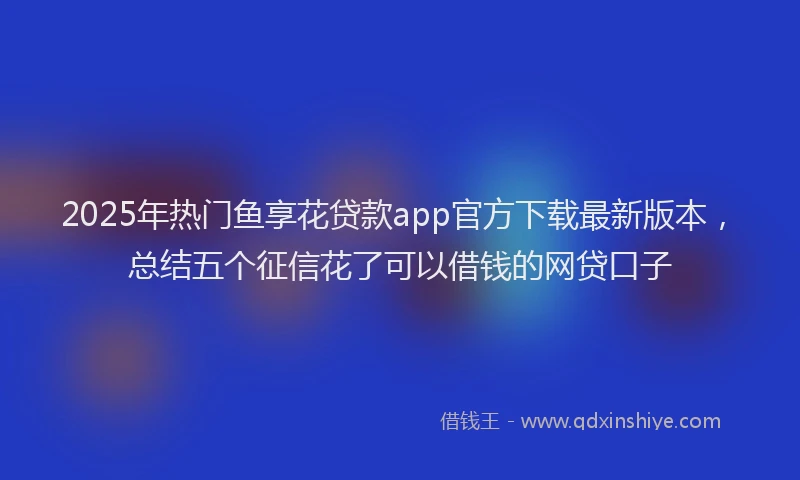 2025年热门鱼享花贷款app官方下载最新版本，总结五个征信花了可以借钱的网贷口子