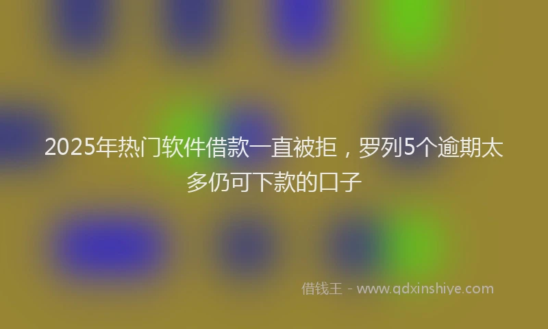 2025年热门软件借款一直被拒，罗列5个逾期太多仍可下款的口子