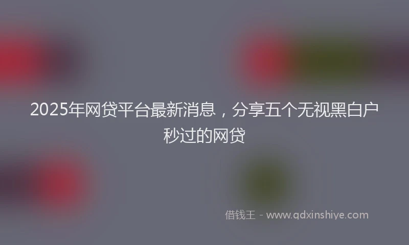 2025年网贷平台最新消息，分享五个无视黑白户秒过的网贷
