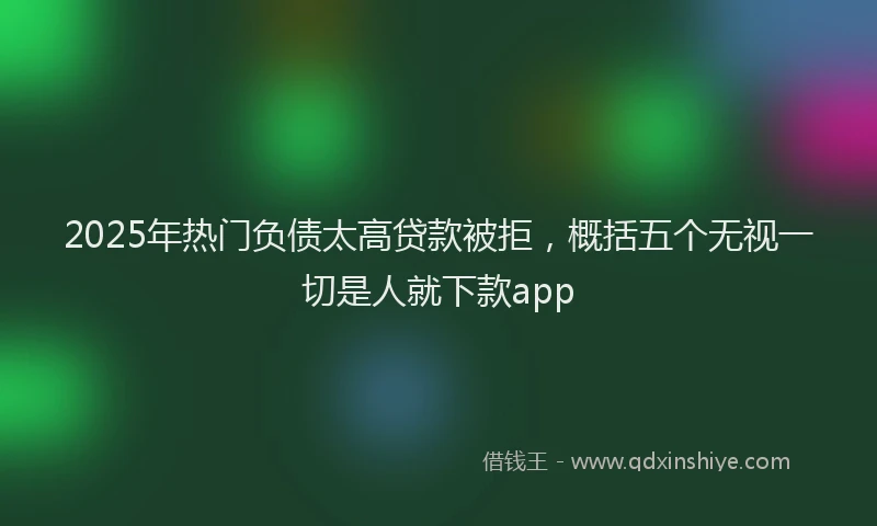 2025年热门负债太高贷款被拒，概括五个无视一切是人就下款app