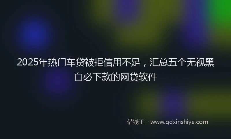 2025年热门车贷被拒信用不足，汇总五个无视黑白必下款的网贷软件