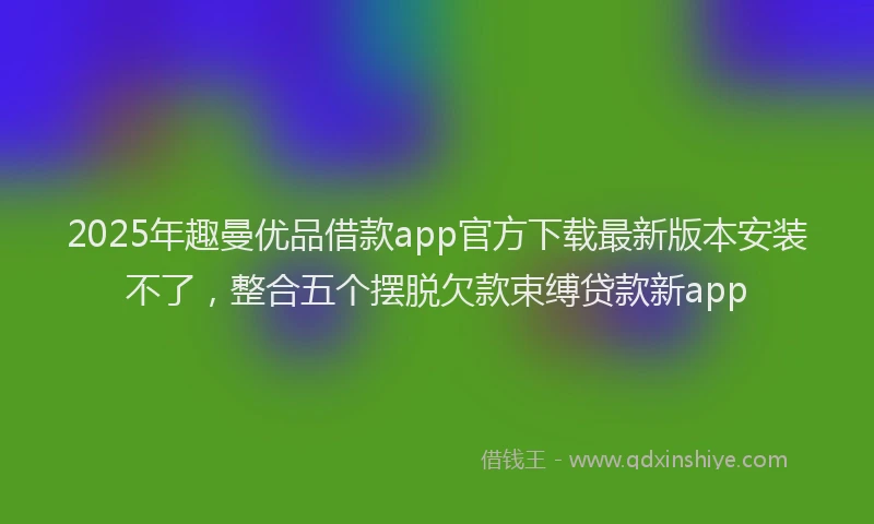 2025年趣曼优品借款app官方下载最新版本安装不了，整合五个摆脱欠款束缚贷款新app