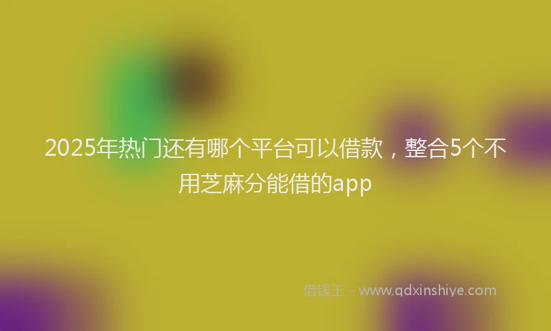 2025年热门还有哪个平台可以借款，整合5个不用芝麻分能借的app