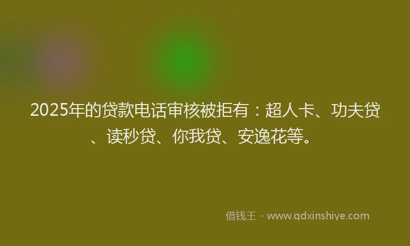 2025年的贷款电话审核被拒有：超人卡、功夫贷、读秒贷、你我贷、安逸花等。