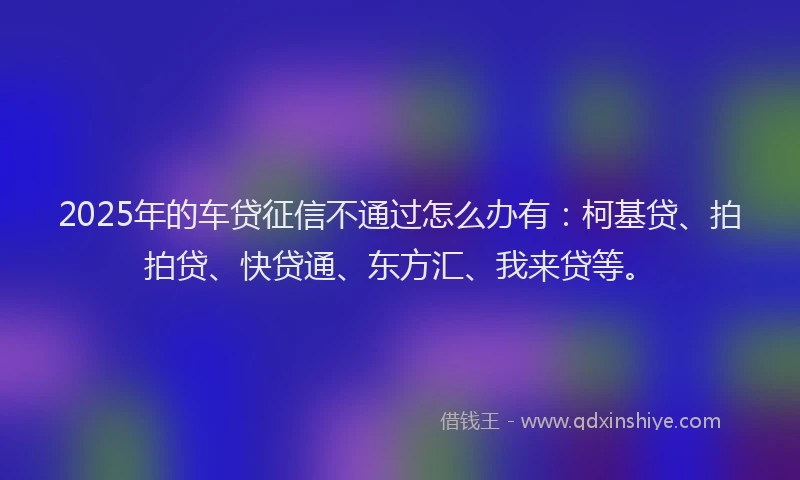 2025年的车贷征信不通过怎么办有：柯基贷、拍拍贷、快贷通、东方汇、我来贷等。