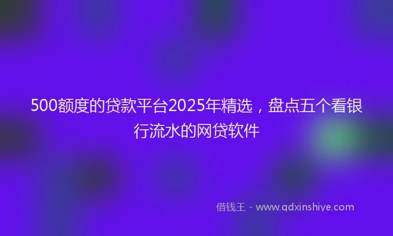 500额度的贷款平台2025年精选，盘点五个看银行流水的网贷软件