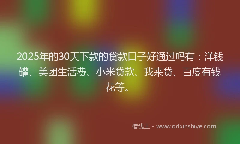 2025年的30天下款的贷款口子好通过吗有：洋钱罐、美团生活费、小米贷款、我来贷、百度有钱花等。