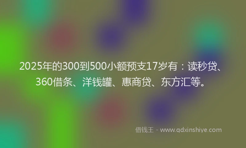 2025年的300到500小额预支17岁有：读秒贷、360借条、洋钱罐、惠商贷、东方汇等。