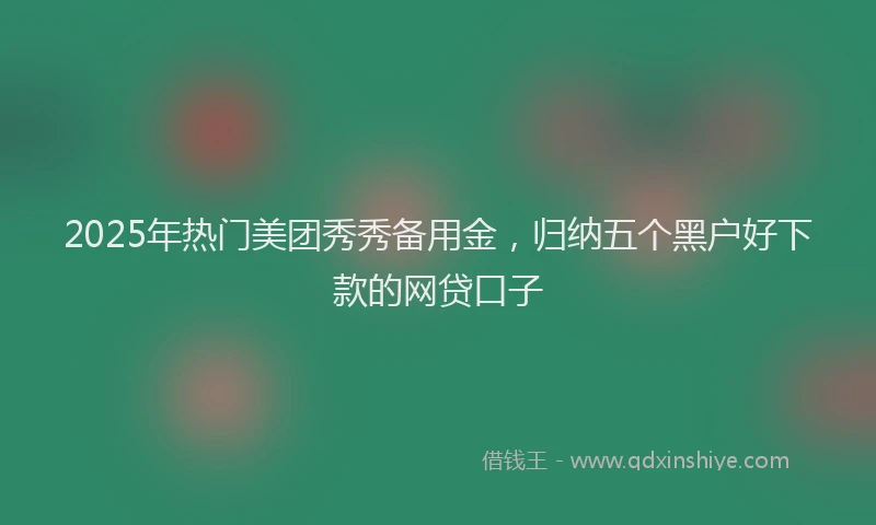 2025年热门美团秀秀备用金，归纳五个黑户好下款的网贷口子