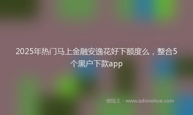 2025年热门马上金融安逸花好下额度么，整合5个黑户下款app