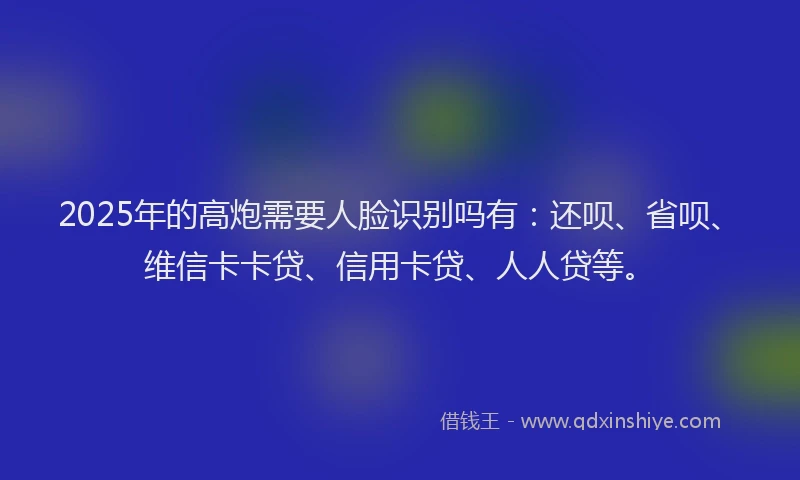 2025年的高炮需要人脸识别吗有：还呗、省呗、维信卡卡贷、信用卡贷、人人贷等。
