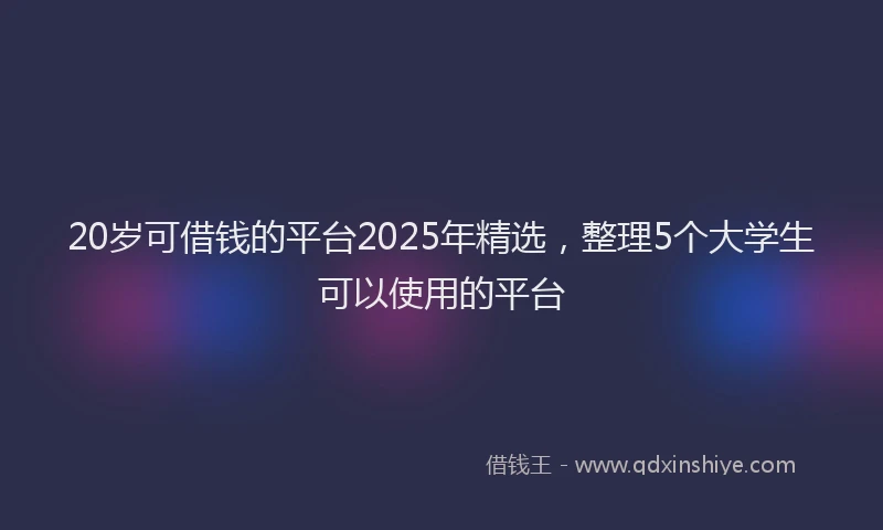 20岁可借钱的平台2025年精选，整理5个大学生可以使用的平台