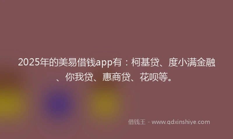 2025年的美易借钱app有：柯基贷、度小满金融、你我贷、惠商贷、花呗等。