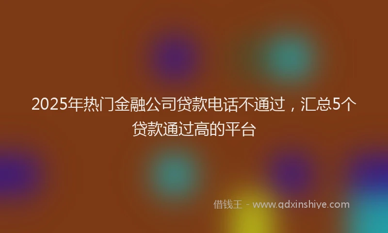 2025年热门金融公司贷款电话不通过，汇总5个贷款通过高的平台