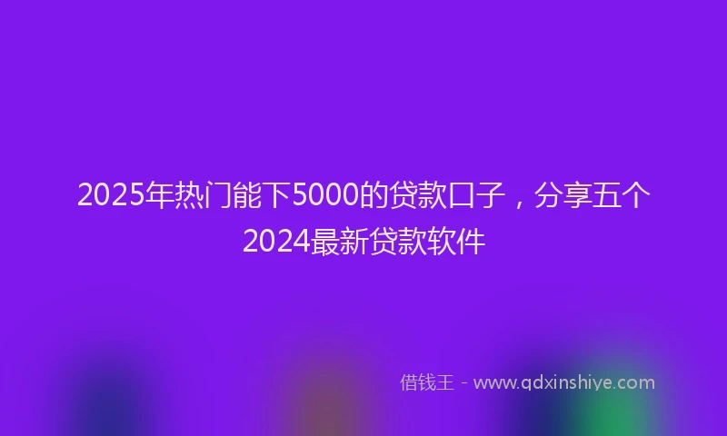 2025年热门能下5000的贷款口子，分享五个2024最新贷款软件