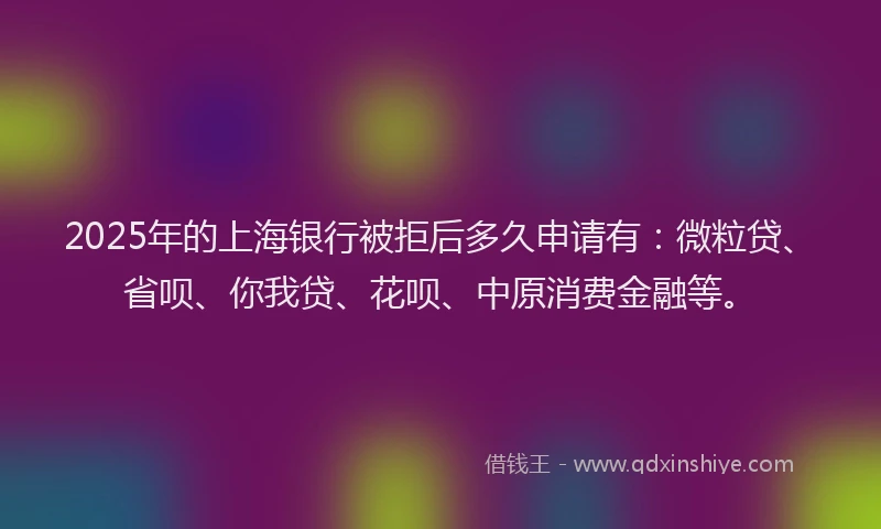 2025年的上海银行被拒后多久申请有：微粒贷、省呗、你我贷、花呗、中原消费金融等。