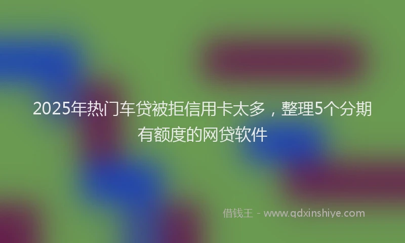 2025年热门车贷被拒信用卡太多，整理5个分期有额度的网贷软件